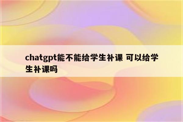 chatgpt能不能给学生补课 可以给学生补课吗