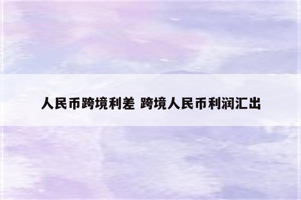 人民币跨境利差 跨境人民币利润汇出