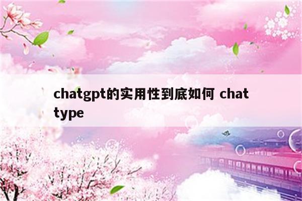 chatgpt的实用性到底如何 chattype