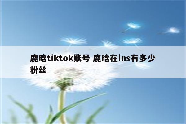 鹿晗tiktok账号 鹿晗在ins有多少粉丝