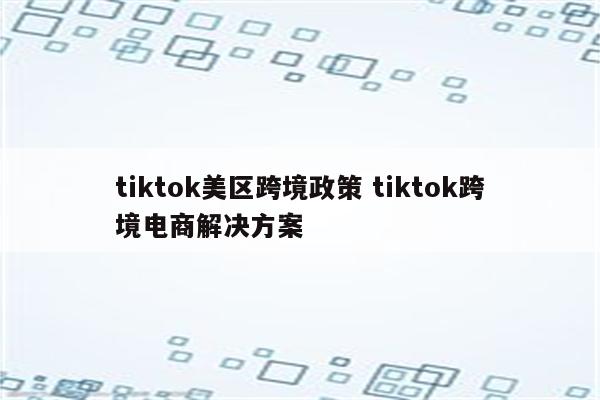 tiktok美区跨境政策 tiktok跨境电商解决方案