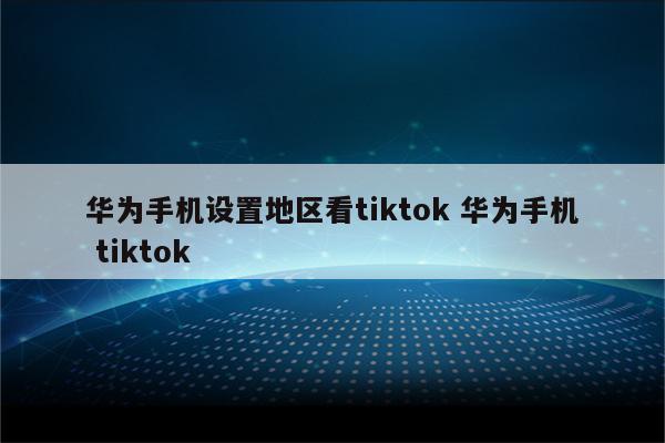 华为手机设置地区看tiktok 华为手机 tiktok