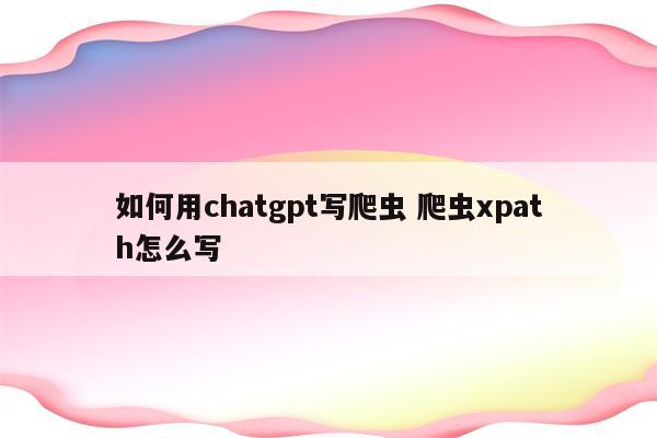 如何用chatgpt写爬虫 爬虫xpath怎么写