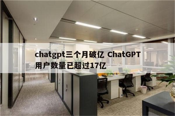 chatgpt三个月破亿 ChatGPT用户数量已超过17亿