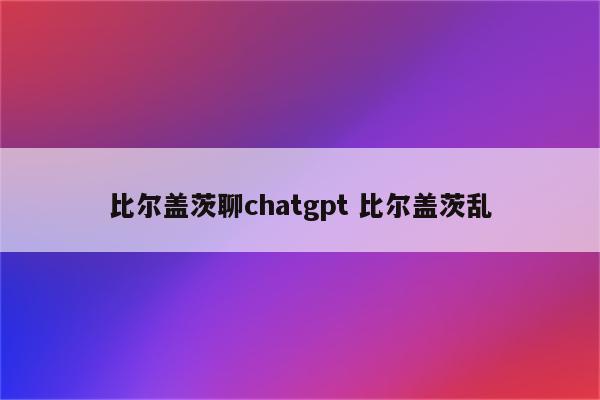 比尔盖茨聊chatgpt 比尔盖茨乱