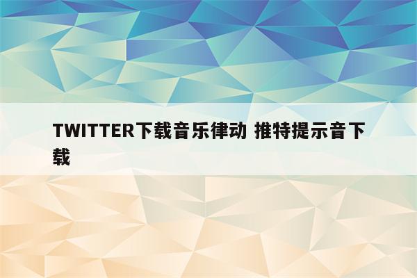 TWITTER下载音乐律动 推特提示音下载