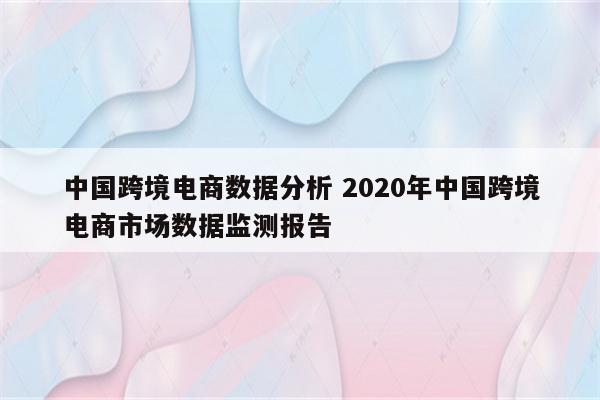 中国跨境电商数据分析 2020年中国跨境电商市场数据监测报告