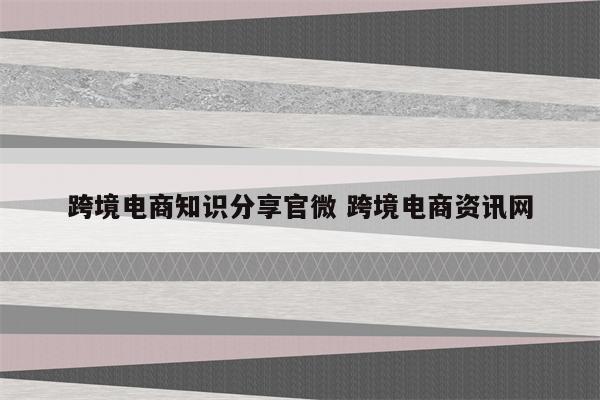 跨境电商知识分享官微 跨境电商资讯网