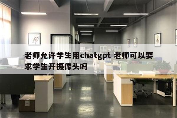 老师允许学生用chatgpt 老师可以要求学生开摄像头吗