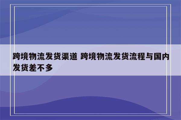 跨境物流发货渠道 跨境物流发货流程与国内发货差不多