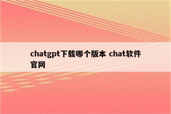 chatgpt下载哪个版本 chat软件官网