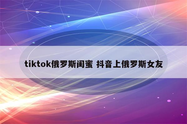 tiktok俄罗斯闺蜜 抖音上俄罗斯女友