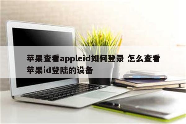 苹果查看appleid如何登录 怎么查看苹果id登陆的设备