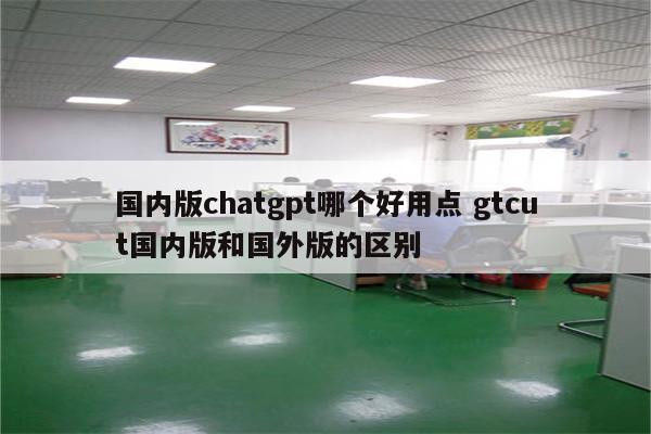 国内版chatgpt哪个好用点 gtcut国内版和国外版的区别