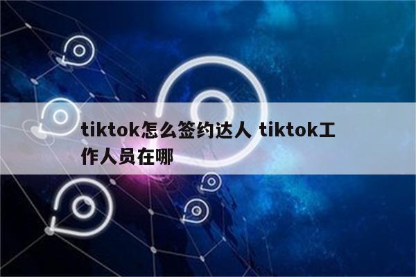 tiktok怎么签约达人 tiktok工作人员在哪