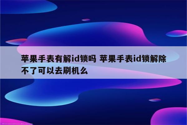 苹果手表有解id锁吗 苹果手表id锁解除不了可以去刷机么