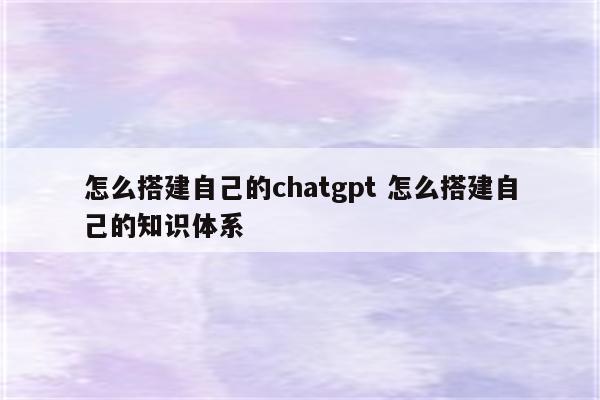 怎么搭建自己的chatgpt 怎么搭建自己的知识体系