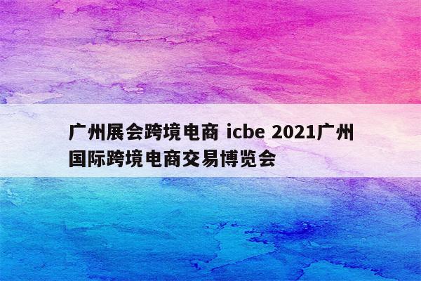 广州展会跨境电商 icbe 2021广州国际跨境电商交易博览会