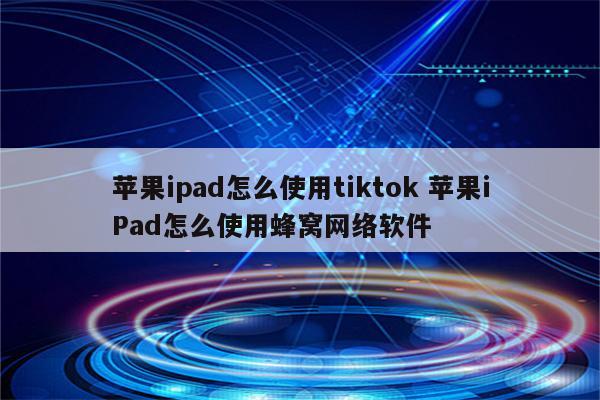 苹果ipad怎么使用tiktok 苹果iPad怎么使用蜂窝网络软件