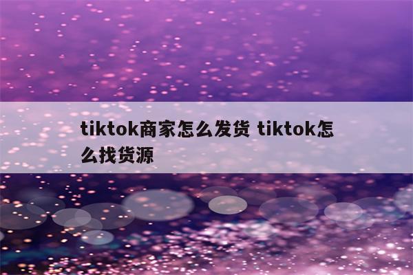 tiktok商家怎么发货 tiktok怎么找货源