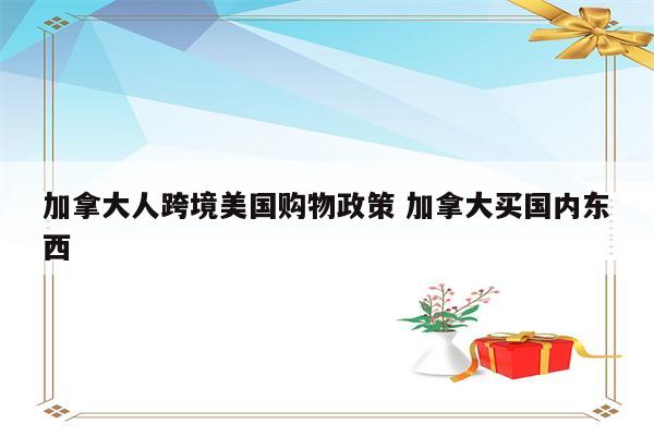 加拿大人跨境美国购物政策 加拿大买国内东西