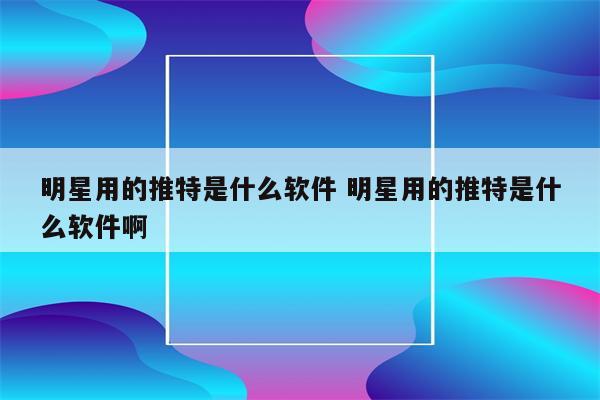 明星用的推特是什么软件 明星用的推特是什么软件啊