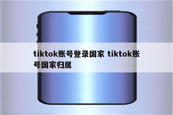 tiktok账号登录国家 tiktok账号国家归属