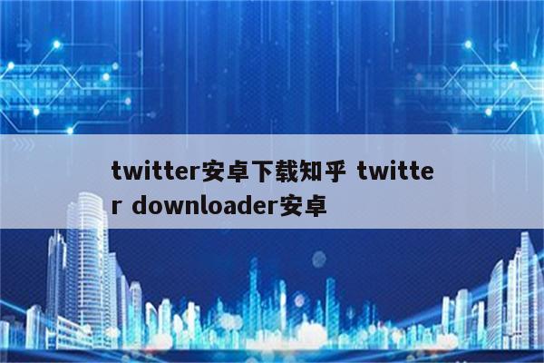 twitter安卓下载知乎 twitter downloader安卓