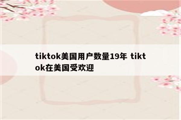 tiktok美国用户数量19年 tiktok在美国受欢迎