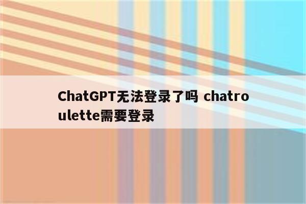 ChatGPT无法登录了吗 chatroulette需要登录