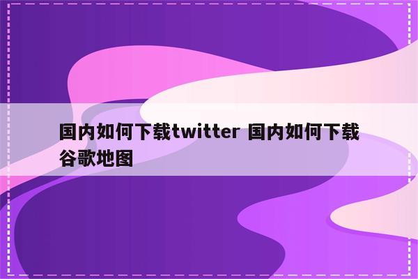 国内如何下载twitter 国内如何下载谷歌地图