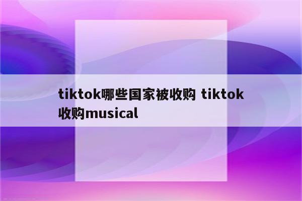 tiktok哪些国家被收购 tiktok收购musical