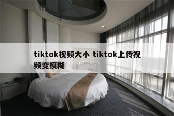 tiktok视频大小 tiktok上传视频变模糊