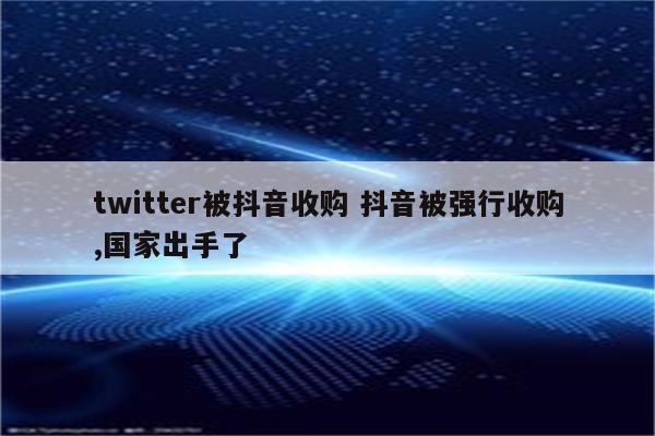 twitter被抖音收购 抖音被强行收购,国家出手了