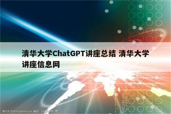 清华大学ChatGPT讲座总结 清华大学讲座信息网