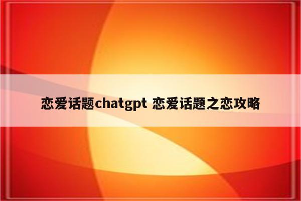 恋爱话题chatgpt 恋爱话题之恋攻略