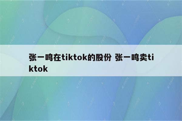 张一鸣在tiktok的股份 张一鸣卖tiktok