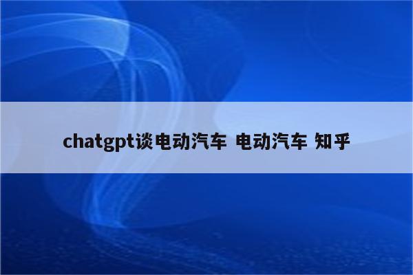 chatgpt谈电动汽车 电动汽车 知乎