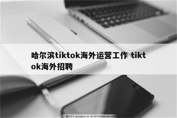 哈尔滨tiktok海外运营工作 tiktok海外招聘