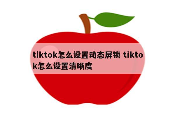 tiktok怎么设置动态屏锁 tiktok怎么设置清晰度