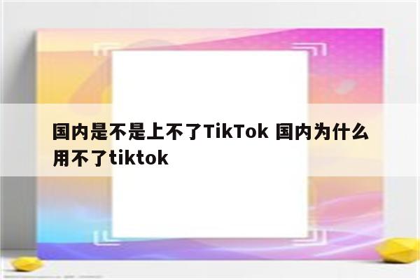 国内是不是上不了TikTok 国内为什么用不了tiktok