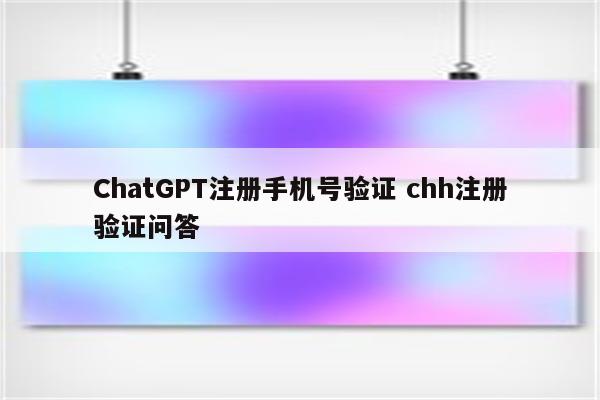 ChatGPT注册手机号验证 chh注册验证问答