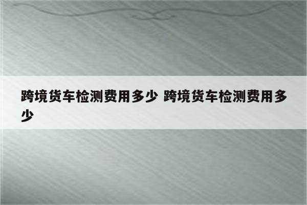 跨境货车检测费用多少 跨境货车检测费用多少