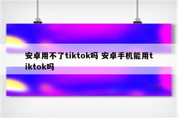 安卓用不了tiktok吗 安卓手机能用tiktok吗