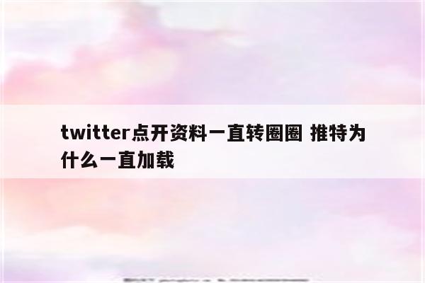 twitter点开资料一直转圈圈 推特为什么一直加载