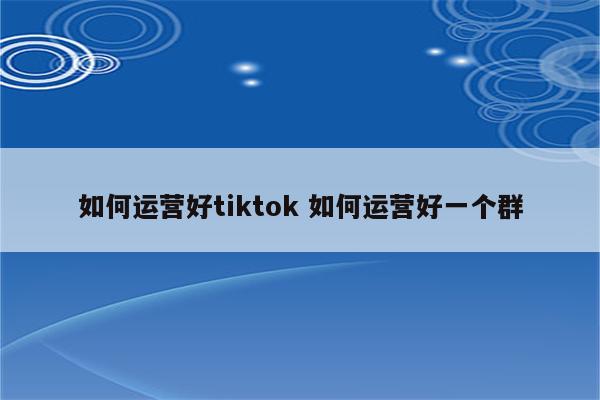 如何运营好tiktok 如何运营好一个群