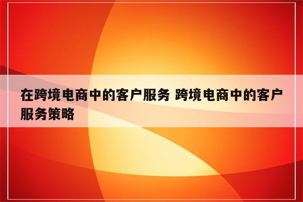 在跨境电商中的客户服务 跨境电商中的客户服务策略