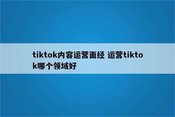 tiktok内容运营面经 运营tiktok哪个领域好