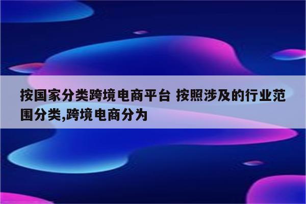 按国家分类跨境电商平台 按照涉及的行业范围分类,跨境电商分为