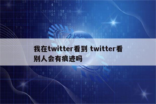 我在twitter看到 twitter看别人会有痕迹吗